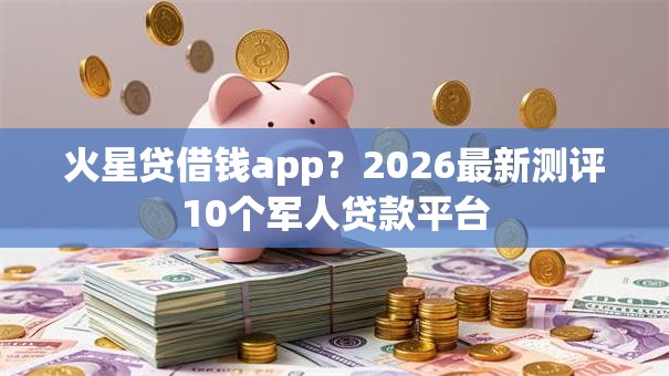 火星贷借钱app？2026最新测评10个军人贷款平台