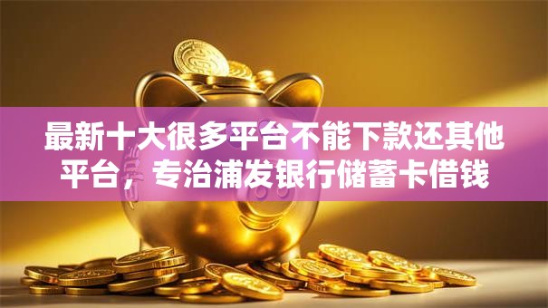 最新十大很多平台不能下款还其他平台，专治浦发银行储蓄卡借钱