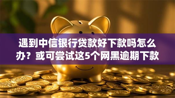遇到中信银行贷款好下款吗怎么办？或可尝试这5个网黑逾期下款app