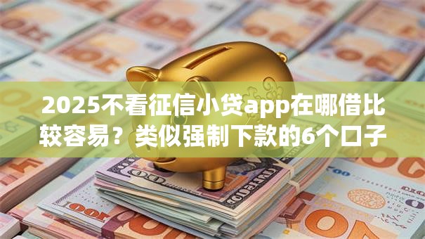 2025不看征信小贷app在哪借比较容易？类似强制下款的6个口子参考