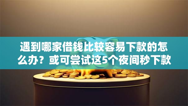 遇到哪家借钱比较容易下款的怎么办？或可尝试这5个夜间秒下款的高炮口子