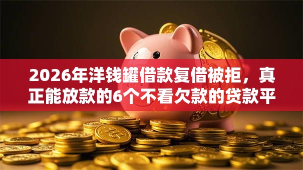 2026年洋钱罐借款复借被拒，真正能放款的6个不看欠款的贷款平台推荐