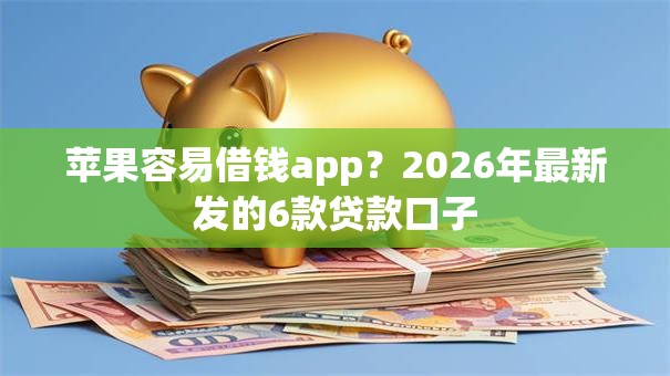 苹果容易借钱app？2026年最新发的6款贷款口子