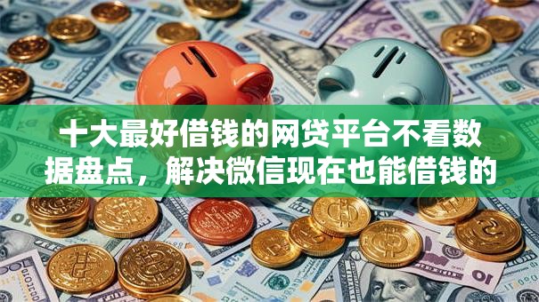 十大最好借钱的网贷平台不看数据盘点，解决微信现在也能借钱的问题