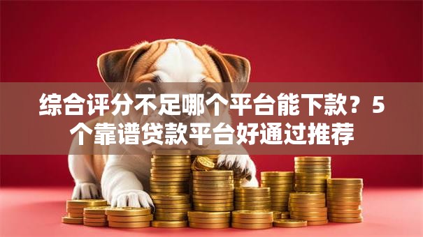 综合评分不足哪个平台能下款？5个靠谱贷款平台好通过推荐