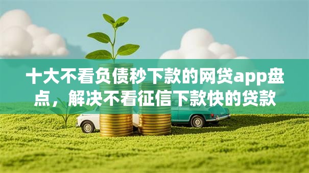 十大不看负债秒下款的网贷app盘点,解决不看征信下款快的贷款平台有哪些的问题 十大不看负债秒下款的网贷app盘点,解决不看征信下款快的贷款平台有哪些的问题