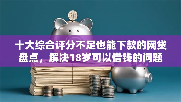 十大综合评分不足也能下款的网贷盘点，解决18岁可以借钱的问题