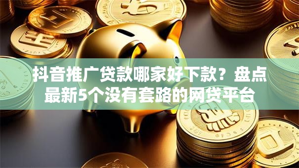 抖音推广贷款哪家好下款？盘点最新5个没有套路的网贷平台