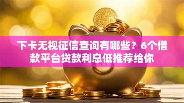 下卡无视征信查询有哪些？6个借款平台贷款利息低推荐给你