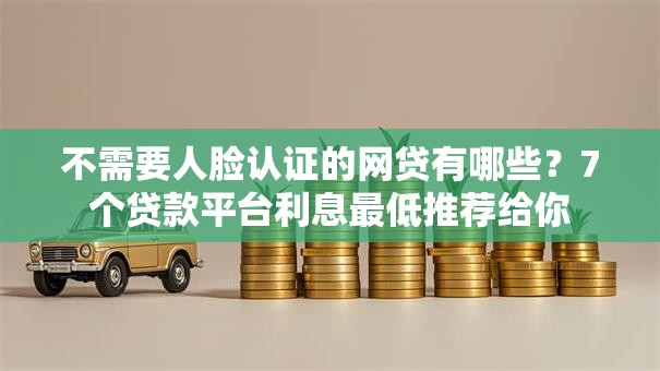 不需要人脸认证的网贷有哪些？7个贷款平台利息最低推荐给你