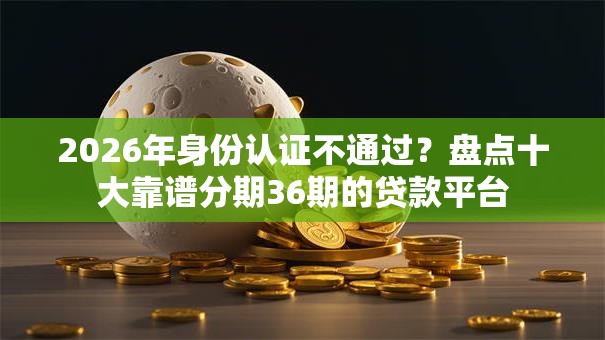 2026年身份认证不通过？盘点十大靠谱分期36期的贷款平台