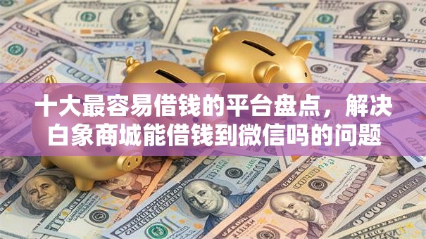 十大最容易借钱的平台盘点，解决白象商城能借钱到微信吗的问题