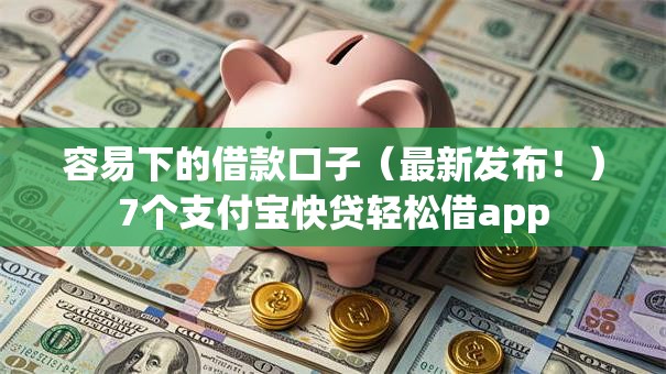 容易下的借款口子（最新发布！）7个支付宝快贷轻松借app