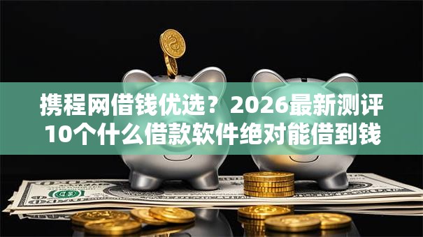 携程网借钱优选？2026最新测评10个什么借款软件绝对能借到钱