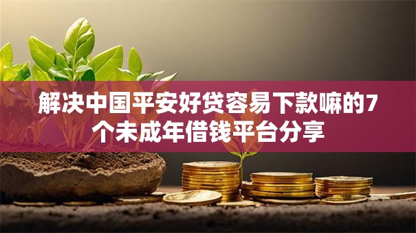 解决中国平安好贷容易下款嘛的7个未成年借钱平台分享