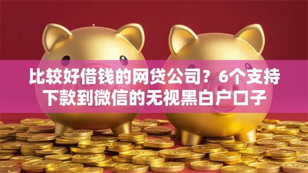 比较好借钱的网贷公司？6个支持下款到微信的无视黑白户口子