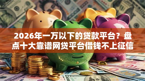 2026年一万以下的贷款平台？盘点十大靠谱网贷平台借钱不上征信记录的