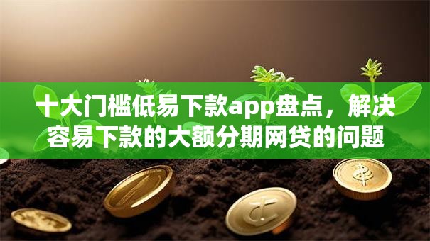 十大门槛低易下款app盘点，解决容易下款的大额分期网贷的问题