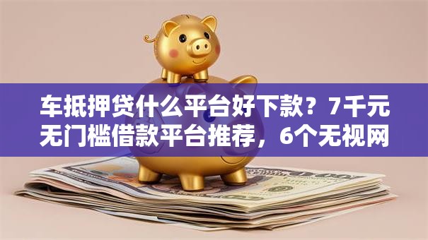车抵押贷什么平台好下款？7千元无门槛借款平台推荐，6个无视网黑征信黑3万贷款盘点