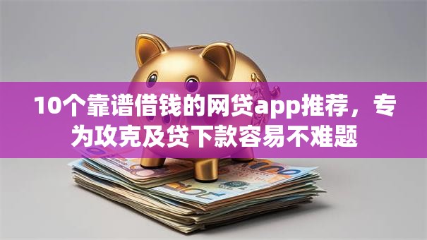 10个靠谱借钱的网贷app推荐，专为攻克及贷下款容易不难题
