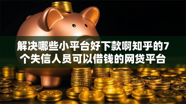 解决哪些小平台好下款啊知乎的7个失信人员可以借钱的网贷平台分享