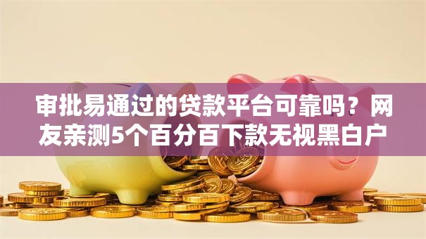 审批易通过的贷款平台可靠吗？网友亲测5个百分百下款无视黑白户口子盘点