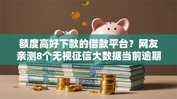 额度高好下款的借款平台？网友亲测8个无视征信大数据当前逾期下款的口子盘点