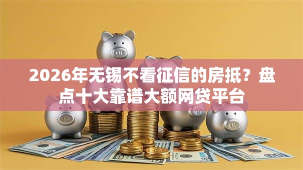 2026年无锡不看征信的房抵？盘点十大靠谱大额网贷平台