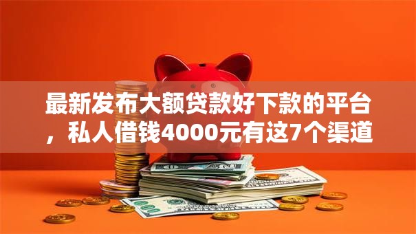 最新发布大额贷款好下款的平台，私人借钱4000元有这7个渠道
