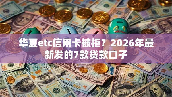 华夏etc信用卡被拒？2026年最新发的7款贷款口子