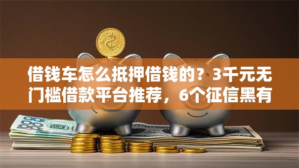 借钱车怎么抵押借钱的？3千元无门槛借款平台推荐，6个征信黑有当前逾期还能下款的平台盘点