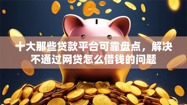 十大那些贷款平台可靠盘点，解决不通过网贷怎么借钱的问题