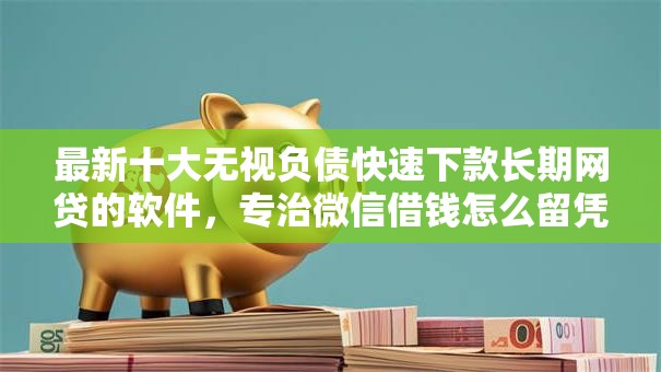 最新十大无视负债快速下款长期网贷的软件，专治微信借钱怎么留凭据信息