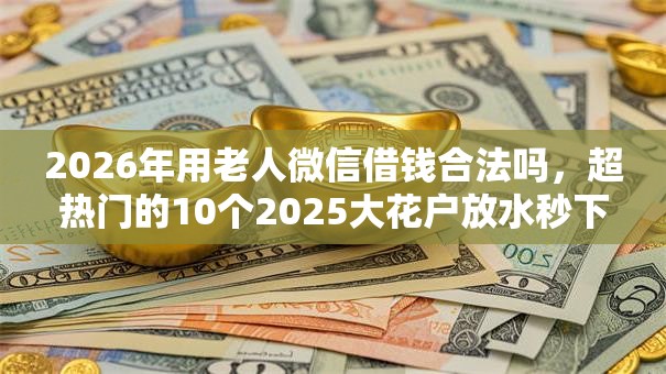 2026年用老人微信借钱合法吗，超热门的10个2025大花户放水秒下款的口子推荐