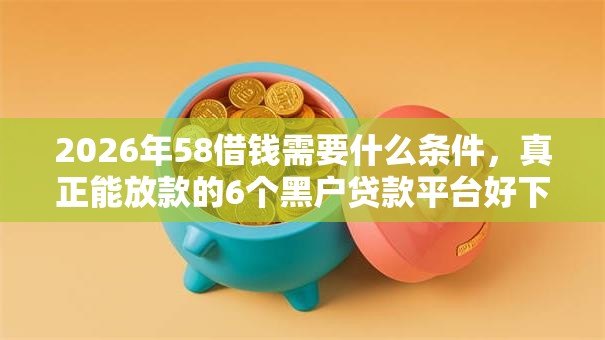2026年58借钱需要什么条件，真正能放款的6个黑户贷款平台好下款快推荐