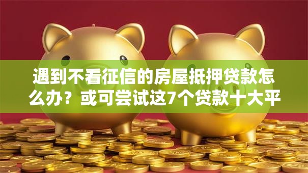 遇到不看征信的房屋抵押贷款怎么办？或可尝试这7个贷款十大平台