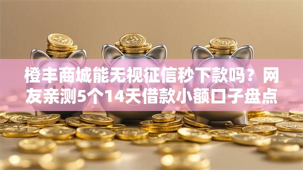 橙丰商城能无视征信秒下款吗？网友亲测5个14天借款小额口子盘点