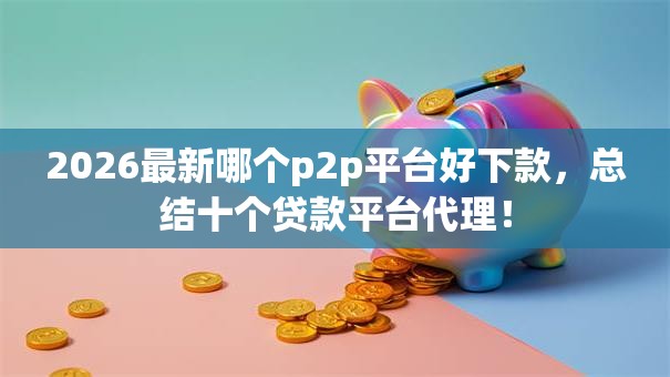 2026最新哪个p2p平台好下款，总结十个贷款平台代理！