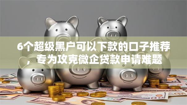 6个超级黑户可以下款的口子推荐，专为攻克微企贷款申请难题