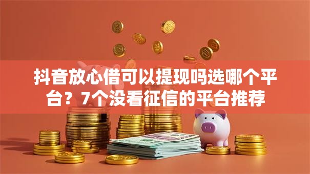 抖音放心借可以提现吗选哪个平台？7个没看征信的平台推荐