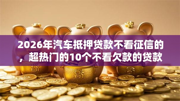 2026年汽车抵押贷款不看征信的,超热门的10个不看欠款的贷款软件推荐 2026年汽车抵押贷款不看征信的,超热门的10个不看欠款的贷款软件推荐
