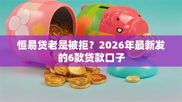 恒易贷老是被拒？2026年最新发的6款贷款口子