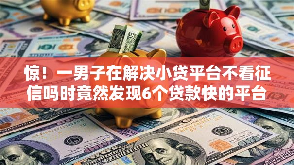 惊！一男子在解决小贷平台不看征信吗时竟然发现6个贷款快的平台，事后分享了出来