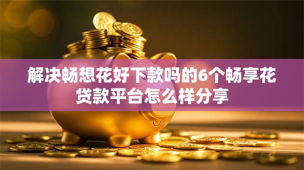 解决畅想花好下款吗的6个畅享花贷款平台怎么样分享