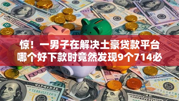 惊!一男子在解决土豪贷款平台哪个好下款时竟然发现9个714必下口子2025,事后分享了出来 惊!一男子在解决土豪贷款平台哪个好下款时竟然发现9个714必下口子2025,事后分享了出来