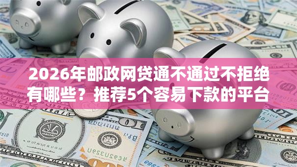 2026年邮政网贷通不通过不拒绝有哪些?推荐5个容易下款的平台 2026年邮政网贷通不通过不拒绝有哪些?推荐5个容易下款的平台