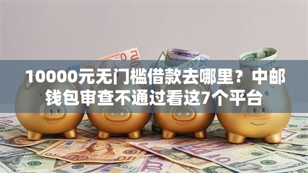 10000元无门槛借款去哪里？中邮钱包审查不通过看这7个平台