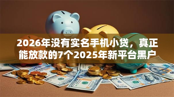 2026年没有实名手机小贷,真正能放款的7个2025年新平台黑户也能下款这种推荐 2026年没有实名手机小贷,真正能放款的7个2025年新平台黑户也能下款这种推荐