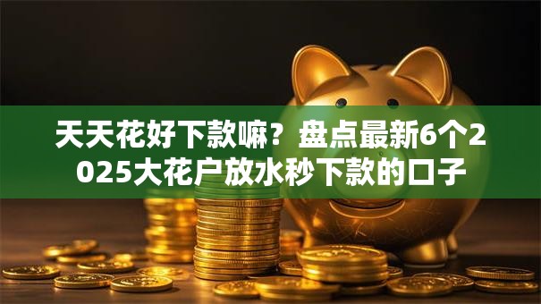 天天花好下款嘛？盘点最新6个2025大花户放水秒下款的口子