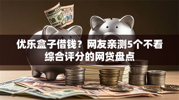 优乐盒子借钱？网友亲测5个不看综合评分的网贷盘点